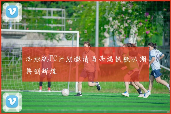 洛杉矶FC计划邀请马蒂诺执教以期再创辉煌