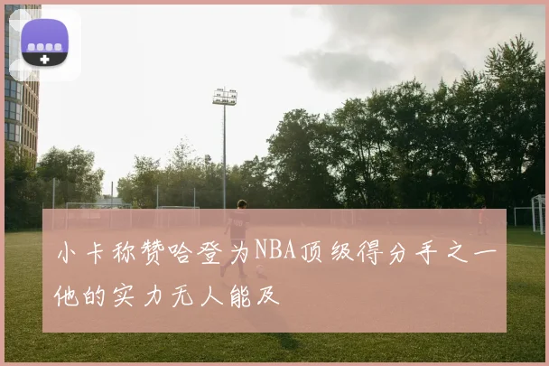 小卡称赞哈登为NBA顶级得分手之一他的实力无人能及