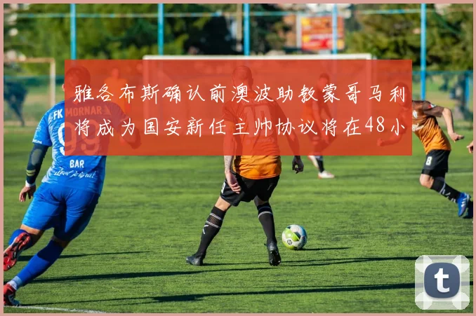 雅各布斯确认前澳波助教蒙哥马利将成为国安新任主帅协议将在48小时内签署
