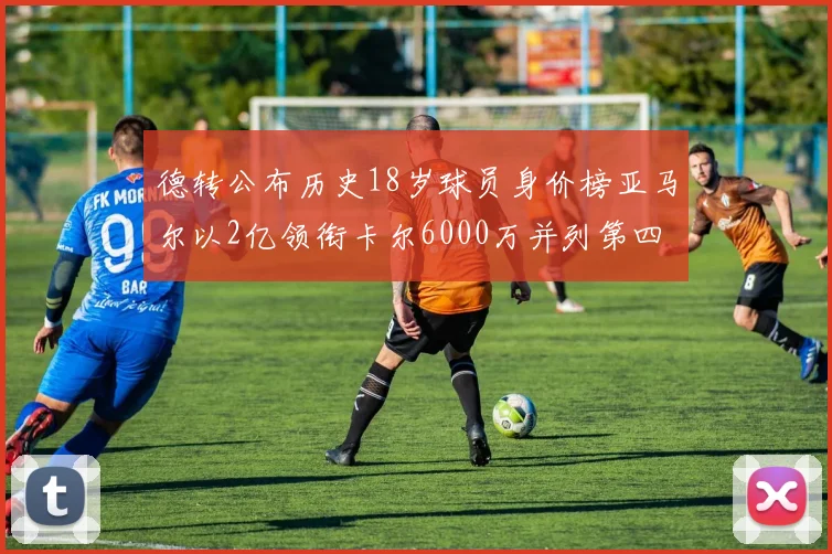 德转公布历史18岁球员身价榜亚马尔以2亿领衔卡尔6000万并列第四
