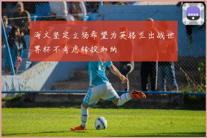 海文坚定立场希望为英格兰出战世界杯不考虑转投加纳