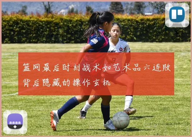 篮网最后时刻战术如艺术品六连败背后隐藏的操作玄机