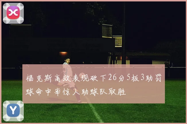 福克斯高效表现砍下26分5板3助罚球命中率惊人助球队取胜
