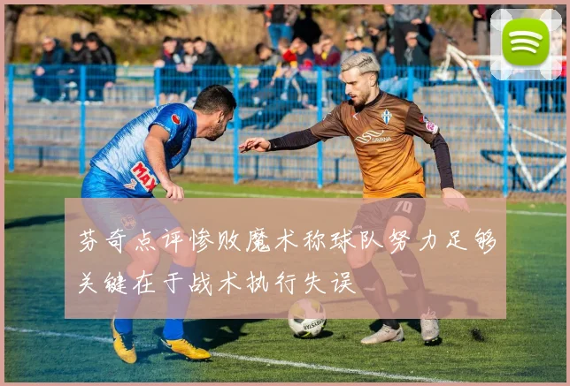 芬奇点评惨败魔术称球队努力足够关键在于战术执行失误