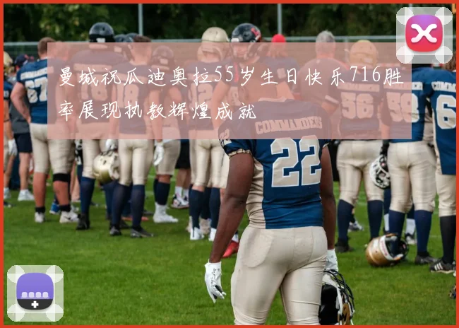 曼城祝瓜迪奥拉55岁生日快乐716胜率展现执教辉煌成就