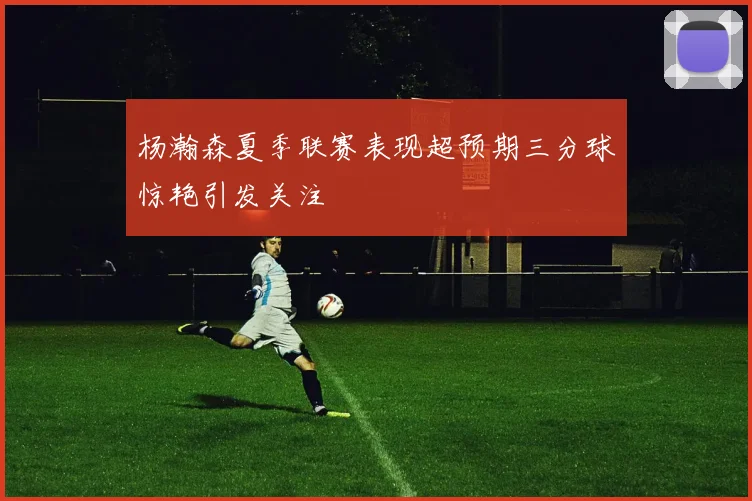 杨瀚森夏季联赛表现超预期三分球惊艳引发关注