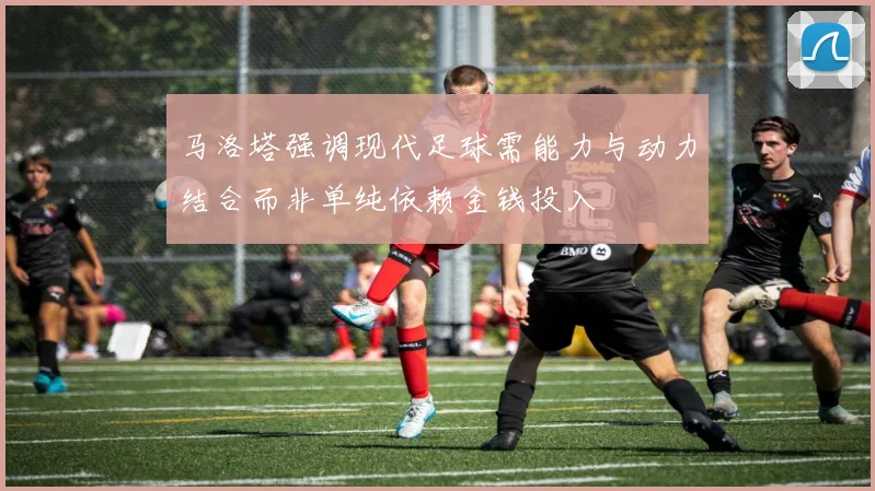 马洛塔强调现代足球需能力与动力结合而非单纯依赖金钱投入
