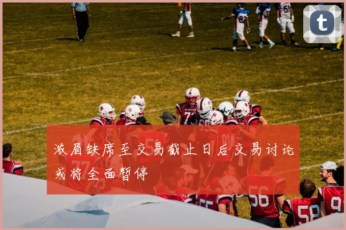 浓眉缺席至交易截止日后交易讨论或将全面暂停