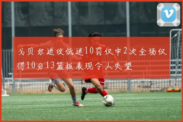 戈贝尔进攻低迷10罚仅中2次全场仅得10分13篮板表现令人失望