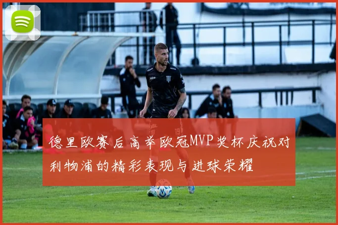 德里欧赛后高举欧冠MVP奖杯庆祝对利物浦的精彩表现与进球荣耀