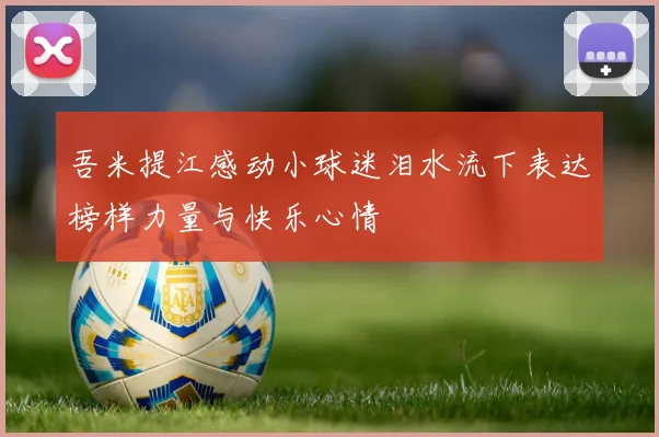 吾米提江感动小球迷泪水流下表达榜样力量与快乐心情