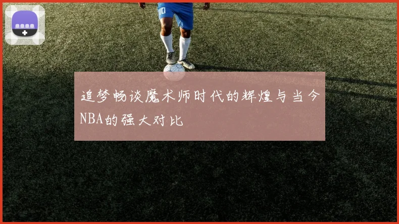 追梦畅谈魔术师时代的辉煌与当今NBA的强大对比