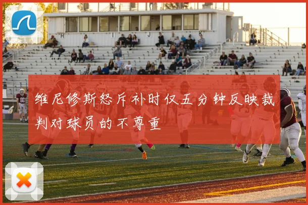 维尼修斯怒斥补时仅五分钟反映裁判对球员的不尊重