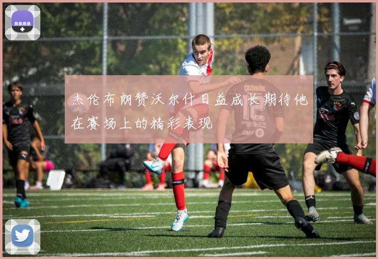 杰伦布朗赞沃尔什日益成长期待他在赛场上的精彩表现