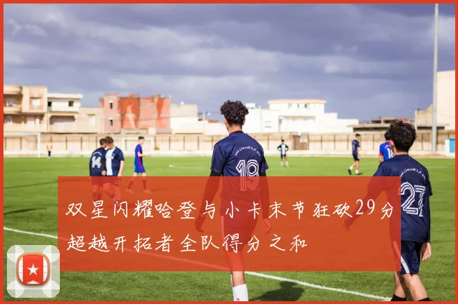 双星闪耀哈登与小卡末节狂砍29分超越开拓者全队得分之和