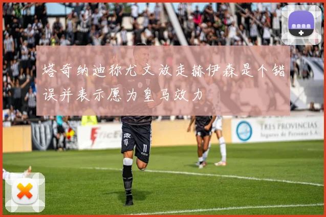 塔奇纳迪称尤文放走赫伊森是个错误并表示愿为皇马效力