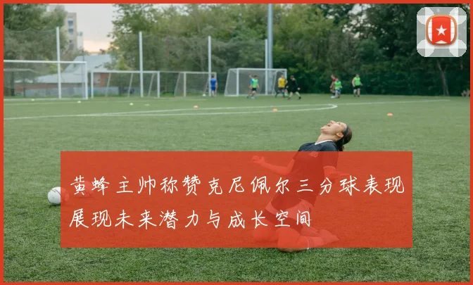 黄蜂主帅称赞克尼佩尔三分球表现展现未来潜力与成长空间