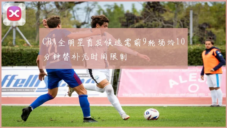 CBA全明星首发候选需前9轮场均10分钟替补无时间限制