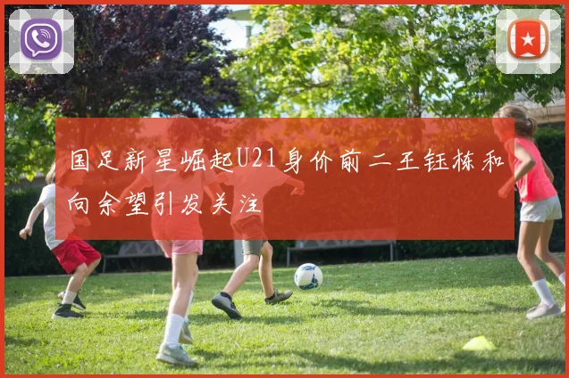 国足新星崛起U21身价前二王钰栋和向余望引发关注