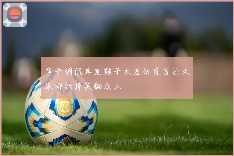 华子调侃库里鞋子太差劲直言让大家都扔掉笑翻众人