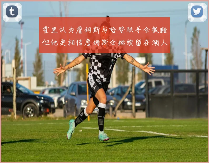 霍里认为詹姆斯与哈登联手会很酷但他更相信詹姆斯会继续留在湖人