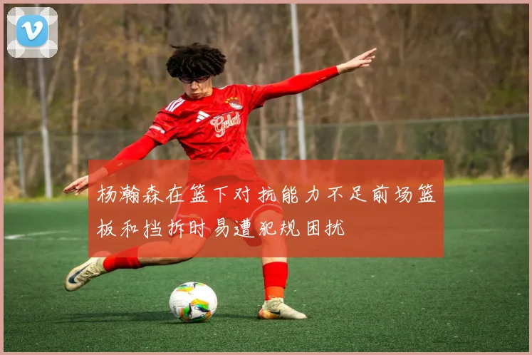 杨瀚森在篮下对抗能力不足前场篮板和挡拆时易遭犯规困扰